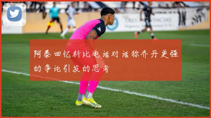阿泰回忆科比电话对话称乔丹更强的争论引发的思考